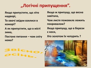 „Логічні припущення”.
Якщо припустити, що літо
надворі,
То овочі звідки взялися в
коморі?
А як припустити, що в місті
зима,
Постане питання – чом снігу
нема?
Якщо ж припущу, що весна
завітала,
Чом листя пожовкле лежить
покривалом?
Якщо припущу, що в берези
є коси,
Хто золотом їх чепурить ?
 