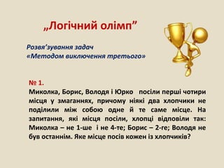 № 1.
Миколка, Борис, Володя і Юрко посіли перші чотири
місця у змаганнях, причому ніякі два хлопчики не
поділили між собою одне й те саме місце. На
запитання, які місця посіли, хлопці відповіли так:
Миколка – не 1-ше і не 4-те; Борис – 2-ге; Володя не
був останнім. Яке місце посів кожен із хлопчиків?
„Логічний олімп”
Розвя’зування задач
«Методом виключення третього»
 