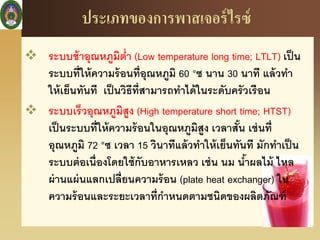 ประเภทของการพาสเจอร์ไรซ์
 ระบบช้าอุณหภูมิต่า (Low temperature long time; LTLT) เป็น
ระบบที่ให้ความร้อนที่อุณหภูมิ 60 °ซ นาน 30 นาที แล้วทา
ให้เย็นทันที เป็นวิธีที่สามารถทาได้ในระดับครัวเรือน
 ระบบเร็วอุณหภูมิสูง (High temperature short time; HTST)
เป็นระบบที่ให้ความร้อนในอุณหภูมิสูง เวลาสั้น เช่นที่
อุณหภูมิ 72 °ซ เวลา 15 วินาทีแล้วทาให้เย็นทันที มักทาเป็น
ระบบต่อเนื่องโดยใช้กับอาหารเหลว เช่น นม น้าผลไม้ ไหล
ผ่านแผ่นแลกเปลี่ยนความร้อน (plate heat exchanger) ใน
ความร้อนและระยะเวลาที่กาหนดตามชนิดของผลิตภัณฑ์
 