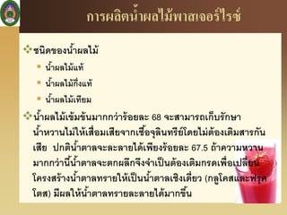 การผลิตน้าผลไม้พาสเจอร์ไรซ์
ชนิดของน้าผลไม้
 น้าผลไม้แท้
 น้าผลไม้กึ่งแท้
 น้าผลไม้เทียม
น้าผลไม้เข้มข้นมากกว่าร้อยละ 68 จะสามารถเก็บรักษา
น้าหวานไม่ให้เสื่อมเสียจากเชื้อจุลินทรีย์โดยไม่ต้องเติมสารกัน
เสีย ปกติน้าตาลจะละลายได้เพียงร้อยละ 67.5 ถ้าความหวาน
มากกว่านี้น้าตาลจะตกผลึกจึงจาเป็นต้องเติมกรดเพื่อเปลี่ยน
โครงสร้างน้าตาลทรายให้เป็นน้าตาลเชิงเดี่ยว (กลูโคสและฟรุค
โตส) มีผลให้น้าตาลทรายละลายได้มากขึ้น
 