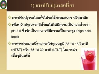 1) การปรับปรุงรสเปรี้ยว
การปรับปรุงรสโดยทั่วไปจะใช้กรดมะนาว หรือมาลิก
เพื่อปรับปรุงรสชาติน้าผลไม้ให้มีความเป็นกรดต่ากว่า
pH 3.5 ซึ่งจัดเป็นอาหารที่มีความเป็นกรดสูง (high acid
food)
อาหารประเภทนี้สามารถใช้อุณหภูมิ 88 °ซ 15 วินาที
(HTST) หรือ 65 °ซ 30 นาที (LTLT) ในการฆ่า
เชื้อจุลินทรีย์
 