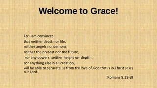Welcome to Grace!Welcome to Grace!
For I am convinced
that neither death nor life,
neither angels nor demons,
neither the present nor the future,
nor any powers, neither height nor depth,
nor anything else in all creation,
will be able to separate us from the love of God that is in Christ Jesus
our Lord.
Romans 8:38-39
 