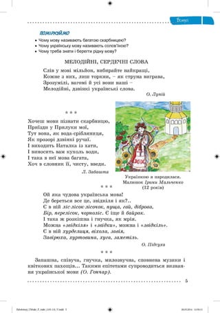 ф
ПОМІРКУЙМО
• Чому мову називають багатою скарбницею?
• Чому українську мову називають солов’їною?
• Чому треба знати і берегти рідну мову?
МЕЛОДІЙНІ, СЕРДЕЧНІ СЛОВА
Слів у мові мільйон, вибирайте найкращі,
Кожне з них, лиш торкни, - як струна виграва,
Зрозумілі, вагомі й усі вони наші -
Мелодійні, дзвінкі українські слова.
О. Лупій
Ф
* * *
Хочеш мови пізнати скарбницю,
Приїзди у Прилуки мої,
Тут вона, як вода-срібляниця,
Як прозорі дзвінкі ручаї.
І виходить Наталка із хати,
І виносить вам кухоль води,
І така в неї мова багата,
Хоч в словник її, чисту, введи.
Л. Забашта
* * *
Українкою я народилася.
Малюнок Ірини Мальченко
(12 років)
Ой яка чудова українська мова!
Де береться все це, звідкіля і як?..
Є в ній ліс-лісок-лісочок, пуща, гай, діброва,
Бір, перелісок, чорноліс. Є іще й байрак.
І така ж розкішна і гнучка, як мрія.
Можна « звідкіля» і «звідки», можна і «звідкіль».
Є в ній хурделиця, віхола, завія,
Завірюха, хуртовина, хуга, заметіль.
О. Підсуха
* * *
Запашна, співуча, гнучка, милозвучна, сповнена музики і
квіткових пахощів... Такими епітетами супроводиться визнан­
ня української мови (О. Гончар).
Ф
5
Ф2аЬо1о1пу)_иМикг_Р_бикг_(105-13)_У.іпйй 5 28.05.2014 12:50:13
 