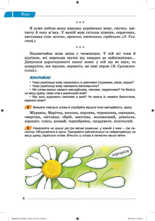 ф
* * *
Я дуже люблю вашу народну українську мову, гнучку, цві-
тисту й таку м’яку. У вашій мові стільки ніжних, сердечних,
пестливих слів: ясочко, зіронько, квітонько, серденько ( Л. Тол­
стой).
* * *
Надзвичайна мова наша є таємницею. У ній всі тони й
відтінки, всі переходи звуків від твердих до найніжніших...
Дивуєшся дорогоцінності нашої мови: у ній що не звук, то
подарунок, все крупно, зернисто, як самі перли (В . Сухомлин-
ський).
ПОМІРКУЙМО
• Чому українську мову порівнюють із дзвінкими струмками, рікою, водою?
• Чому українську мову називають милозвучною?
• Які слова можна назвати мелодійними, ніжними, сердечними? Чи багато,
на вашу думку, таких слів в українській мові?
• Яку роль відіграють синоніми в мові? Чи можна їх назвати багатством,
окрасою мови?
2 Вимовте повільно слова й спробуйте відчути їхню мелодійність, красу.
Журавка, Марічка, веселка, перлина, черемшина, серпанок,
смерічка, світлиця, обрій, височінь, волошковий, довкілля,
зорецвіт, плесо, розмай, чорнобривці, щедрувати, ясночолий.
3 Намалюйте на дошці дві-три великі ромашки, у кожній з яких - сім пе­
люсток. Об’єднайтеся в групи. Пригадайте найпоетичніші та наймеподійніші, на
вашу думку, українські слова. Впишіть ці слова в пелюстки вашої квітки.
ФZabolotnyj_UM ukr_P_6ukr_(105-13)_V.indd 6 28.05.2014 12:50:13
 