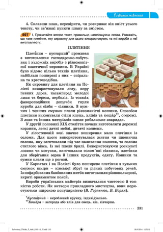 ф
4. Склавши план, перевірити, чи розкриває він зміст усього
тексту, чи зв’язані пункти плану за змістом.
що таке плетіння, яку сировину для цього використовують та які вироби з неї
виготовляють.
чих і тонших смужок плели різноманітні кошики. Способом
З лози та інших матеріалів плели рибальське знаряддя.
У другій половині X IX століття почали виготовляти дорожні
корзини, легкі дачні меблі, дитячі колиски.
У лісостеповій зоні значне поширення мало плетіння із
соломи. Для цього використовувалася житня чи пшенична
солома, яку заготовляли під час наливання колосся, та солома
стиглого вівса. Із неї плели брилі. Використовуючи розколоті
лозини чи мотузки, виготовляли солом’яні сіяники, плетінки
для зберігання зерна й інших продуктів, одягу. Кошики та
сумки плели ще з рогозй.
У Карпатах і на Поліссі було поширене плетіння з вузьких
смужок шкіри - кінської збруї та різних побутових речей.
Із пофарбованих бавовняних ниток виготовляли різнокольорові,
вкриті орнаментом поясй.
Вироби українських майстрів визначалися чистотою й тон­
кістю роботи. Як витвори прикладного мистецтва, вони кори­
стуються широкою популярністю (В. Горленко, В. Боряк).
*К уст а р н и й - вироблений вручну, індивідуально.
**К ош ара - загорода або хлів для овець, кіз, вівчарня.
5 9 7 І. Прочитайте вголос текст, правильно наголошуючи слова. Розкажіть,
ПЛЕТІН Н Я
Плетіння - кустарний* промисел
з виготовлення господарсько-побуто­
вих і художніх виробів з різноманіт­
ної еластичної сировини. В Україні
було відомо кілька технік плетіння,
найбільш поширені з них - спіраль­
на та хрестоподібна.
Як сировину для плетіння на По­
ліссі використовували лозу, кору
певних дерев, насамперед молодої
липи та берези, верболіз. Із тонкйх
фанероподібних дощечок гнули
куроби для сівби - сіяники. З вуж-
ф
• * , т Г "кі( •
плетіння виконували стіни клунь, хлівів та кошар , огорожі.
Ф
231
ФZabolotnyj_UM ukr_P_6ukr_(105-13)_V.indd 231 28.05.2014 12:51:32
 