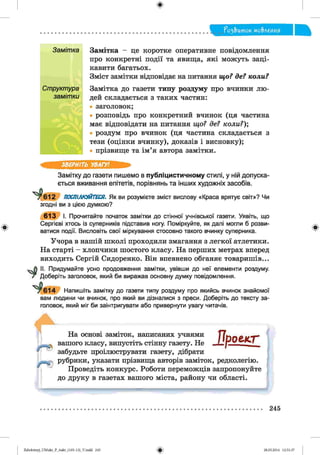 П о з& и то к мо&леиия
Замітка - це коротке оперативне повідомлення
про конкретні події та явища, які можуть заці­
кавити багатьох.
Зміст замітки відповідає на питання що? де? коли?
Замітка до газети типу роздуму про вчинки лю­
дей складається з таких частин:
заголовок;
розповідь про конкретний вчинок (ця частина
має відповідати на питання що? де? коли?);
роздум про вчинок (ця частина складається з
тези (оцінки вчинку), доказів і висновку);
прізвище та ім’я автора замітки.
ЗВЕРНІТЬ УВАГУ!
Замітку до газети пишемо в публіцистичному стилі, у ній допуска­
ється вживання епітетів, порівнянь та інших художніх засобів.
* ^ 6 1 2 ПОСПІЛКУЙТЕСЯ. Як ви розумієте зміст вислову «Краса врятує світ»? Чи
згодні ви з цією думкою?
6 1 3 І. Прочитайте початок замітки до стінної учнівської газети. Уявіть, що
Сергієві хтось із суперників підставив ногу. Поміркуйте, як далі могли б розви­
ватися події. Висловіть свої міркування стосовно такого вчинку суперника.
Учора в нашій школі проходили змагання з легкої атлетики.
На старті - хлопчики шостого класу. На перших метрах вперед
виходить Сергій Сидоренко. Він впевнено обганяє товаришів...
II. Придумайте усно продовження замітки, увівши до неї елементи роздуму.
Т Доберіть заголовок, який би виражав основну думку повідомлення.
"^^ 614 Напишіть замітку до газети типу роздуму про якийсь вчинок знайомої
вам людини чи вчинок, про який ви дізналися з преси. Доберіть до тексту за­
головок, який міг би заінтригувати або привернути увагу читачів.
/ ■ ©
|Н0
Пр о ек т-
На основі заміток, написаних учнями
вашого класу, випустіть стінну газету. Не
забудьте проілюструвати газету, дібрати
рубрики, указати прізвища авторів заміток, редколегію.
Проведіть конкурс. Роботи переможців запропонуйте
до друку в газетах вашого міста, району чи області.
245
Zabolotnyj_UM ukr_P_6ukr_(105-13)_V.indd 245 28.05.2014 12:51:37
 