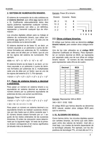 Electrónica digital
2
IES ASTURES
2. SISTEMA DE NUMERACIÓN BINARIO.
El sistema de numeración de la vida cotidiana es
el sistema decimal, que utiliza diez signos (de 0
a 9). Codificando adecuadamente estos diez
signos podemos representar cualquier número,
realizar operaciones con ellos y, en definitiva,
representar y transmitir cualquier tipo de infor-
mación.
Los circuitos digitales utilizan para su trabajo el
sistema de numeración binario, que utiliza úni-
camente dos signos, el 0 y el 1. A cada uno de
estos símbolos se le denomina bit.
El sistema decimal es de base 10, es decir, un
número equivale a un polinomio o suma de tér-
minos formados por potencias de 10, multiplica-
das cada una de ellas por un factor, que es uno
de los signos del sistema de numeración. Por
ejemplo:
4508 = 4 · 103
+ 5 · 102
+ 0 · 101
+ 8 · 100
El sistema binario es de base 2, es decir, un nú-
mero equivale a un polinomio o suma de térmi-
nos formados por potencias de 2, multiplicadas
cada una de ellas por un factor, que es uno de
los signos del sistema (0 ó 1). Por ejemplo:
110101 = 1·25
+ 1·24
+ 0·23
+ 1·22
+ 0 ·21
+ 1·20
2.1. Paso de sistema binario a decimal
y viceversa.
Para pasar un número en sistema binario a su
equivalente en sistema decimal se expresa el
número binario por su polinomio equivalente de
potencias de dos y se suman sus términos.
Ejemplo: Pasar 110101 a decimal
110101 = 1·25
+ 1·24
+ 0·23
+ 1·22
+ 0 ·21
+ 0·20
= 32 + 16 + 0 + 4 + 0 + 1 = 53
Para pasar un número en sistema decimal a su
equivalente binario se realizan sucesivas divisio-
nes por dos hasta que el último cociente sea 1.
El número binario estará formado por un 1 se-
guido de los restos ordenados de las sucesivas
divisiones. El orden de colocación viene determi-
nado por la siguiente regla: “el resto de la prime-
ra división corresponde al bit menos significativo
(el situado más a la derecha)”.
Ejemplo: Pasar 26 a binario
División
26 : 2
Cociente
13
Resto
0
13 : 2 6 1
6 : 2 3 0
3 : 2 1 1
1 1 0 1 0
2.2. Otros códigos binarios.
El código que hemos visto se denomina código
binario natural, pero existen otros códigos bina-
rios.
Uno de los más utilizados es el código BCD
(Decimal Codificado en Binario). Para represen-
tar un número decimal en BCD, se representa
por separado cada una de sus cifras en código
binario natural. El número de bits necesarios
para representar cada cifra es de cuatro.
Decimal BCD
0 0000
1 0001
2 0010
3 0011
4 0100
5 0101
6 0110
7 0111
8 1000
9 1001
Ejemplo: Representar 348 en BCD
348 = 0011 0100 1000
El código BCD que hemos descrito se denomina
BCD natural, existen otros códigos BCD pero
que no veremos.
3. EL ÁLGEBRA DE BOOLE.
Como hemos dicho, los circuitos digitales operan
con señales binarias, de forma que sólo distin-
guen entre dos valores de tensión: nivel alto y
nivel bajo. Los niveles de tensión dependerán de
la tecnología utilizada. Por ejemplo, con los dis-
positivos de tecnología TTL, el nivel alto es 5 V y
 