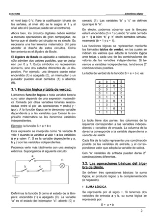 Electrónica digital
3
IES ASTURES
el nivel bajo 0 V. Para la codificación binaria de
las señales, al nivel alto se le asigna el 1 y al
nivel alto el 0 (aunque puede ser al contrario).
Ahora bien, los circuitos digitales deben realizar
a menudo operaciones de gran complejidad, de
forma que el diseño del circuito no es simple. Es
necesaria una herramienta matemática útil para
abordar el diseño de estos circuitos. Dicha
herramienta es el álgebra de Boole.
El álgebra de Boole es aplicable a variables que
sólo admiten dos valores posibles, que se desig-
nan por 0 y 1. Estos símbolos no representan
números, sino dos estados diferentes de un dis-
positivo. Por ejemplo, una lámpara puede estar
encendida (1) o apagada (0), un interruptor o un
pulsador pueden estar cerrados (1) o abiertos
(0).
3.1. Función lógica y tabla de verdad.
Llamamos función lógica a toda variable binaria
cuyo valor depende de una expresión matemáti-
ca formada por otras variables binarias relacio-
nadas entre sí por las operaciones + (más) y ·
(por). A la función lógica se le denomina variable
dependiente y a las variables que forman la ex-
presión matemática se les denomina variables
independientes.
Ejemplo: la función S = a + b·c
Esta expresión se interpreta como “la variable S
vale 1 cuando la variable a vale 1 o las variables
b y c valen 1”. S es la variable dependiente y a,
b y c son las variables independientes.
Podemos verlo más fácilmente con una analogía
eléctrica. Supongamos el siguiente circuito:
a
S
b c
Definimos la función S como el estado de la lám-
para: encendido (1) o apagado (0). La variable
“a” es el estado del interruptor “a”: abierto (0) o
cerrado (1). Las variables “b” y “c” se definen
igual que la “a”.
En efecto, podemos observar que la lámpara
estará encendida (S = 1) cuando “a” esté cerrado
(a = 1) o bien “b” y “c” estén cerrados simultá-
neamente (b = 1 y c = 1).
Las funciones lógicas se representan mediante
las llamadas tablas de verdad, en las cuales se
indican los valores que adopta la función lógica
ante todas y cada una de las combinaciones de
valores de las variables independientes. Si te-
nemos n variables independientes, tendremos 2n
combinaciones posibles.
La tabla de verdad de la función S = a + b·c es:
a b c S
0 0 0 0
0 0 1 0
0 1 0 0
0 1 1 1
1 0 0 1
1 0 1 1
1 1 0 1
1 1 1 1
La tabla tiene dos partes, las columnas de la
izquierda corresponden a las variables indepen-
dientes o variables de entrada. La columna de la
derecha corresponde a la variable dependiente o
variable de salida.
Cada fila de la tabla representa una combinación
posible de las variables de entrada, y el corres-
pondiente valor que adopta la variable de salida.
Con “n” variables de entrada pueden darse 2n
combinaciones diferentes.
3.2. Las operaciones básicas del álge-
bra de Boole.
Se definen tres operaciones básicas: la suma
lógica, el producto lógico y la complementación
(o negación).
 SUMA LÓGICA
Se representa por el signo +. Si tenemos dos
variables de entrada a y b, su suma lógica se
representa por:
S = a + b
 