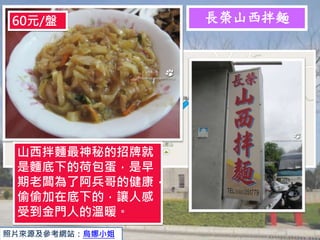 長榮山西拌麵
照片來源及參考網站：烏娜小姐
山西拌麵最神秘的招牌就
是麵底下的荷包蛋，是早
期老闆為了阿兵哥的健康，
偷偷加在底下的，讓人感
受到金門人的溫暖。
60元/盤
 