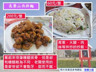 長榮山西拌麵
60元/盤
200元/盤
青蔥、火腿、肉
絲等拌炒的炒飯。
看起來很像糖醋排骨，但是卻
和糖醋略為不同，老闆使用的
是麥芽卻不會黏牙，甜而不膩。
照片來源及參考網站：烏娜小姐
 