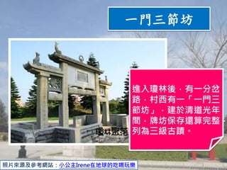 照片來源及參考網站：小公主Irene在地球的吃喝玩樂
進入瓊林後，有一分岔
路，村西有一「一門三
節坊」，建於清道光年
間，牌坊保存還算完整，
列為三級古蹟。
一門三節坊
 