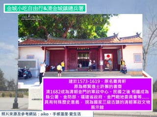 金城小吃自由行&清金城鎮總兵署
照片來源及參考網站：aiko。手感溫度‧愛生活
建於1573-1619，原名叢青軒
原為鄉賢進士許獬的書齋
清1682成為清朝金門的軍政中心。民國之後 相繼成為
縣公署、金防部、福建省政府、金門戰地委員會等……
具有特殊歷史意義， 現為國家三級古蹟的清朝軍政文物
展示館
 