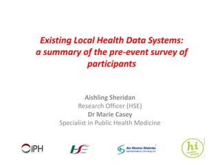 Existing Local Health Data Systems:
a summary of the pre-event survey of
participants
Aishling Sheridan
Research Officer (HSE)
Dr Marie Casey
Specialist in Public Health Medicine
 