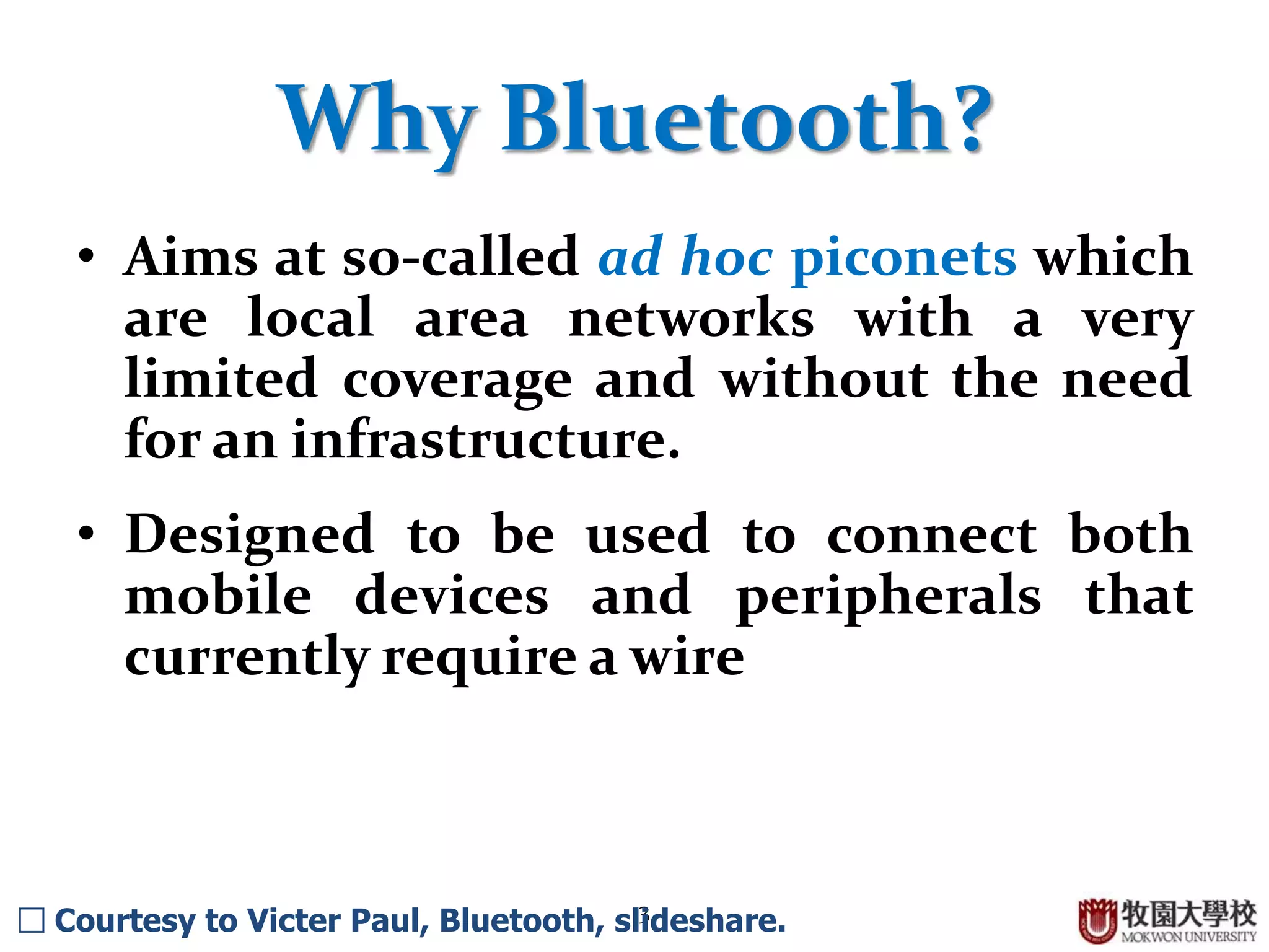 3
Why Bluetooth?
• Aims at so-called ad hoc piconets which
are local area networks with a very
limited coverage and without the need
for an infrastructure.
• Designed to be used to connect both
mobile devices and peripherals that
currently require a wire
□ Courtesy to Victer Paul, Bluetooth, slideshare.
 