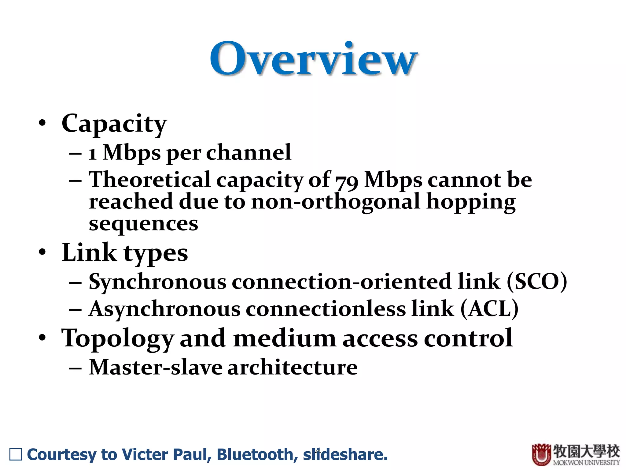 4
Overview
• Capacity
– 1 Mbps per channel
– Theoretical capacity of 79 Mbps cannot be
reached due to non-orthogonal hopping
sequences
• Link types
– Synchronous connection-oriented link (SCO)
– Asynchronous connectionless link (ACL)
• Topology and medium access control
– Master-slave architecture
□ Courtesy to Victer Paul, Bluetooth, slideshare.
 