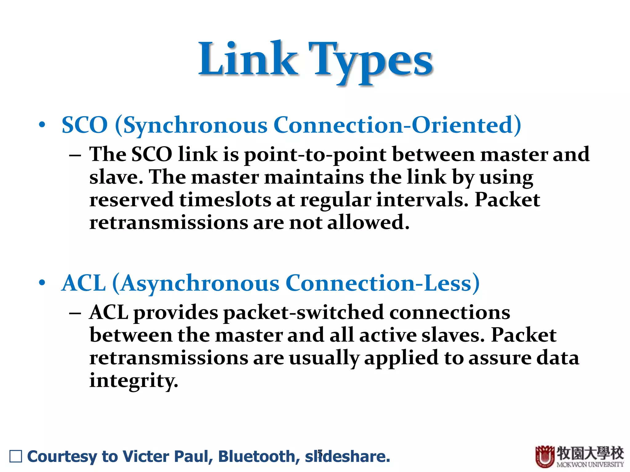 5
Link Types
• SCO (Synchronous Connection-Oriented)
– The SCO link is point-to-point between master and
slave. The master maintains the link by using
reserved timeslots at regular intervals. Packet
retransmissions are not allowed.
• ACL (Asynchronous Connection-Less)
– ACL provides packet-switched connections
between the master and all active slaves. Packet
retransmissions are usually applied to assure data
integrity.
□ Courtesy to Victer Paul, Bluetooth, slideshare.
 