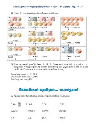 Επαναληπτικές Ασκήσεις Μαθηματικών Γ΄ τάξη - 6η Ενότητα Κεφ. 33 - 38
2) Πόσα € είναι γράφω με δεκαδικούς αριθμούς
12 € και 7 λεπτά
12,07 €
…….. € και ….. λεπτά
………. €
……..€ και ……..λεπτά
………. €
…….. € και …..
λεπτά
………. €
…….. € και ….. λεπτά
………. €
…….. € και ….. λεπτά
………. €
…….. € και …..
λεπτά
………. €
…….. € και ….. λεπτά
………. €
…….. € και ….. λεπτά
………. €
3) Ένα μηχανικό μολύβι έχει 1, 11 €. Ποιος από τους δύο μπορεί να το
αγοράσει; Υπογράμμισε τη σωστή απάντηση και ζωγράφισε δίπλα σε κάθε
παιδί τα κέρματα που αντιστοιχούν στα λεφτά τους.
Ο Αλέκος που έχει 1, 02 €
Ο Αντώνης που έχει 1,20 €
Κανένας απ’ τους δύο
1) Γράφω τους δεκαδικούς αριθμούς με δεκαδικά κλάσματα
3,48 :
100
348
91,05 : 0,08: 0,82 :
0,326 : 1,005 : 0,009 : 2,255:
0,5 : 1,8: 30,8: 705,2:
 