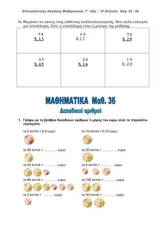 Επαναληπτικές Ασκήσεις Μαθηματικών Γ΄ τάξη - 6η Ενότητα Κεφ. 33 - 38
6) Θυμάσαι να κάνεις τους κάθετους πολλαπλασιασμούς; Μια καλή ευκαιρία
για επανάληψη, διότι η επανάληψη είναι η μητέρα της μαθήσης
7 5
Χ 1 3
6 8
Χ 1 7
7 2
Χ 2 9
3 7
Χ 4 5
2 3
Χ 1 6
1 9
Χ 2 0
1. Γράφω με τη βοήθεια δεκαδικών αριθμών τι μέρος του ευρώ είναι τα παρακάτω
νομίσματα.
τα 5 λεπτά = 0,5 ευρώ τα 10 λεπτά = 0,10 ευρώ
τα 50 λεπτά = ………… ευρώ τα 20 λεπτά = ………….. ευρώ
τα 45 λεπτά = ………… ευρώ τα 8 λεπτά = ………… ευρώ
τα 88 λεπτά = ………… ευρώ τα 100 λεπτά = ……….. ευρώ
τα 2 λεπτά = ……….. ευρώ τα 30 λεπτά = ………… ευρώ
 
