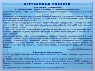 Иран увеличит добычу нефти
на месторождении Северный Азадеган до 250 тысяч баррелей в день
Извлекаемые запасы нефти на месторождении Северный Азадеган оцениваются в 5,6 млрд
баррелей.
Добыча нефти на иранском месторождении Северный Азадеган в юго-западной провинции Хузестан
будет увеличена к концу года до 250 тысяч баррелей в день. Об этом заявил министр нефти Ирана
Бижан Намдар Зангане, передает ТАСС.
"Проект развития месторождения Северный Азадеган близится к завершению, - приводит его слова
агентство ШАНА. - Иран планирует увеличить добычу на этом нефтяном поле до 250 тысяч баррелей
в сутки к концу 2016 года".
В результате реализации проекта добыча углеводородов увеличится на 150 тысяч баррелей в день.
Развитие Северного Азадегана проходит в два этапа. На каждом из них рост добычи составит по 75
тысяч баррелей.
Извлекаемые запасы нефти на месторождении Северный Азадеган оцениваются в 5,6 млрд
баррелей, отмечает ШАНА. Оно является частью одного из крупнейших в мире месторождений
Азадеган, поделенного на Северный и Южный. Совокупные извлекаемые запасы Азадегана
оцениваются в 9 млрд баррелей. Как сообщало ранее агентство Мехр, согласно оценкам по
состоянию на 2014 год, совокупные геологические запасы месторождения составляют 42 млрд
баррелей.
23 февраля 2016, http://www.zakon.kz
В мире растет дефицит никеля
В 2015 году дефицит никеля на мировом рынке превысил 8,7 тыс. тонн по сравнению с профицитом в
2014 году
24 февраля, Нью-Йорк. В 2015 году дефицит никеля на глобальном рынке составил 8,7 тыс. тонн и не
был компенсирован поставками из складских запасов Defence Logistic Agency (США), сообщили в
Минпром с ссылкой на данные Всемирного статистического бюро металлов (World Bureau of Metal
Statistics).
Для сравнения: в 2014 году профицит никеля составил 241,8 тыс. тонн.
З А Р У Б Е Ж Н Ы Е Н О В О С Т И
 
