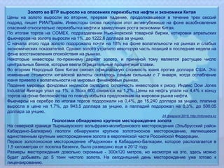 Золото во ВТР выросло на опасениях переизбытка нефти и экономики Китая
Цены на золото выросли во вторник, прервав падение, продолжавшееся в течение трех сессий
подряд, пишет РИА/Прайм. Инвесторы снова покупали этот актив-убежище на фоне возобновления
опасений относительно переизбытка нефти и замедления роста экономики Китая.
По итогам торгов на COMEX, подразделении Нью-йоркской товарной биржи, котировки апрельских
фьючерсов на золото выросли на 1%, до 1222,6 доллара за унцию.
С начала этого года золото подорожало почти на 18% на фоне волатильности на рынках и слабых
экономических показателей. Однако золото утратило некоторую часть позиций в последние недели на
фоне восстановления спокойствия на рынках.
Некоторые инвесторы по-прежнему держат золото, и причиной тому является растущее число
центральных банков, которые ввели отрицательные процентные ставки.
Во вторник Народный банк Китая снизил официальную стоимость юаня против доллара США. Это
изменение стоимости китайской валюты оказалось самым сильным с 7 января, когда ослабление
юаня привело к волатильности на мировых финансовых рынках.
Падение мировых фондовых индексов охладило склонность инвесторов к риску. Индекс Dow Jones
Industrial Average упал на 1%, а Stoxx 600 снизился на 1,2%. Цены на нефть упали на 4,4% к концу
торгов на фоне беспокойства по поводу избытка предложения на мировом рынке нефти.
Фьючерсы на серебро по итогам торгов подорожали на 0,4%, до 15,240 доллара за унцию, платина
выросла в цене на 1,7%, до 943,5 доллара за унцию, а палладий подорожал на 0,3%, до 500,05
доллара за унцию.
24 февраля 2016, http://infonedra.kz
Геологами обнаружено крупное месторождение золота
На северной границе Тырныаузского вольфрамо-молибденового месторождения (Эльбрусский район
Кабардино-Балкарии) геологи обнаружили крупное золотоносное месторождение, являющееся
единственным крупным месторождением золота в европейской части Российской Федерации.
Первое золотоносное месторождение «Радужное» в Кабардино-Балкарии, которое располагается в
1,5 километрах от поселка Безенги, было разведано еще в 2012 году.
Размеры месторождения довольно скромные - 300х120 метров, но несмотря на это, здесь можно
будет добывать до 5 тонн чистого золота. На сегодняшний день месторождение уже готово к
лицензированию.
 