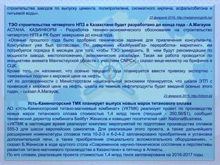 строительства заводов по выпуску цемента, полипропилена, силикатного кирпича, асфальтобетона и
питьевой воды».
22 февраля 2016, http://metalmininginfo.kz/
ТЭО строительства четвертого НПЗ в Казахстане будет разработано до конца года - А.Магауов
АСТАНА. КАЗИНФОРМ - Разработка технико-экономического обоснования на строительство
четвертого НПЗ в РК будет завершена до конца года.
«Осенью прошлого года было одобрено техническое задание для привлечения консультанта.
Консультант уже был согласован. По заверению «КазМунайГаз- переработка- маркетинг», им
потребуется порядка 8 месяцев для того, чтобы ТЭО завершить. В нем будут рекомендации по
мощности завода, местоположению, экономические раскладки. Такая же работа проводится по
инициативе акимата Мангистауской области с участием CNPC», - сказал вице-министр на брифинге в
СЦК.
Кроме того, он напомнил, что осенью текущего года планируется ввести привязку экспортно -
таможенных пошлин к мировой цене на нефть.
«И по договоренности с Министерством национальной экономики планируется, что шкала ЭТП с
привязкой к мировой цене на нефть, шкала на темные нефтепродукты будет введена осенью этого
года», - сказал А.Магауов.
23 февраля 2016, http://inform.kz
Усть-Каменогорский ТМК планирует выпуск новых марок титанового сплава
АО «Усть-Каменогорский титано-магниевый комбинат» (УКТМК) реализует проект по производству
новых марок титанового сплава стоимостью 1,4 млрд тенге (текущий - 350,58/$1), сообщил
технический директор комбината Бейбут Женисов и извещает посетителей сайт NationalBusiness.
«УКТМК в настоящее время реализует комплекс мероприятий по подготовке производства сплавов
555-3 для шасси европейских самолетов. Для реализации этого проекта, а также дальнейшего
расширения номенклатуры сплавов типа 10-2-3 и 6-2-4-2 запланировано приобретение и установка
дополнительной печи, а также приобретение специального вспомогательного оборудования», –
сказал Б.Женисов в ходе круглого стола «Современное научно-техническое состояние и перспективы
развития титано-магниевого производства в Казахстане» в пятницу в Алматы.
По его словам, реализация проекта стоимостью 1,4 млрд тенге запланирована на 2016-2017 годы.
 
