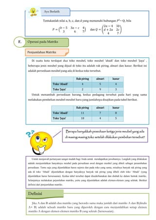 Tentukanlah nilai a, b, c, dan d yang memenuhi hubungan 𝑃 𝑡
= Q, bila
𝑃
𝑏 − 5 3𝑎 − 𝑐 4
3 6 7
dan 𝑄 (
2𝑎 − 4 3𝑏
𝑑 + 2𝑎 2𝑐
4 7
)
Ayo Berlatih
Operasi pada MatriksF.
Penjumlahan Matriks
Di suatu kota terdapat dua toko meubel toko meubel ‘abadi’ dan toko meubel ‘Jaya’ .
beberapa jenis meubel yang dijual di toko itu adalah rak piring, almari dan kasur. Berikut ini
adalah persediaan meubel yang ada di kedua toko tersebut.
Rak piring almari kasur
Toko ‘Abadi’ 4 5 4
Toko ‘Jaya’ 2 9 3
Untuk menambah persediaan barang, kedua pedagang tersebut pada hari yang sama
melakukan pembelian meubel-meubel baru yang jumlahnya disajikan pada tabel berikut.
Rak piring almari kasur
Toko ‘Abadi’ 11 7 8
Toko ‘Jaya’ 18 4 5
Berapa banyakkah pesediaan ketiga jenis meubel yang ada
di masing-masing toko setelah dilakukan pembelian tersebut?
Untuk menjawab pertanyaan sangat mudah bagi Anda untuk mendapatkan jawabannya. Langkah yang dilakukan
adalah menjumlahkan banyaknya meubel pada persediaan awal dengan meubel yang dibeli sebagai penambahan
persediaan. Tentu saja yang dijumlahkan harus sejenis dan pada toko yang sama, misalnya banyak rak piring yang
ada di toko ‘Abadi’ dijumlahkan dengan banyaknya banyak rak piring yang dibeli oleh toko ‘Abadi’ (yang
dijumlahkan harus bersesuaian). Kedua tabel tersebut dapat disederhanakan dan diubah ke dalam bentuk matriks.
Selanjutnya melakukan pejumlahan matriks, yaitu yang dijumlahkan adalah elemen-elemen yang seletak. Berikut
definisi dari penjumlahan matriks.
Jika A dan B adalah dua matriks yang berordo sama maka jumlah dari matriks A dan B(ditulis
A+ B) adalah sebuah matriks baru yang diperoleh dengan cara menjumlahkan setiap elemen
matriks A dengan elemen-elemen matriks B yang seletak (bersesuaian).
Definisi
 