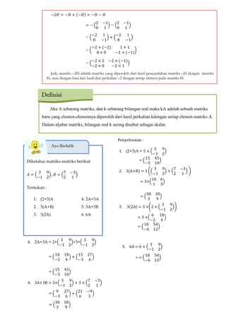 Jika A sebarang matriks, dan k sebarang bilangan real maka kA adalah sebuah matriks
baru yang elemen-elemennya diperoleh dari hasil perkalian kdengan setiap elemen matriks A.
Dalam aljabar matriks, bilangan real k sering disebut sebagai skalar.
Definisi
−2𝐻 −𝐻 + (−𝐻 −𝐻 − 𝐻
−
2 −1
0 1
−
2 −1
0 1
=
−2 1
0 −1
+
−2 1
0 −1
= (
−2 + (−2 1 + 1
0 + 0 −1 + (−1
)
=
−2 2 −2 (−1
−2 0 −2 1
Jadi, matriks –2H adalah matriks yang diperoleh dari hasil penjumlahan matriks –H dengan matriks
-H, atau dengan kata lain hasil dari perkalian –2 dengan setiap elemen pada matriks H.
Diketahui matriks-matriks berikut
𝐴
3 9
−1 2
𝐵
7 −3
2 1
Tentukan :
1. (2+3)A 4. 2A+3A
2. 3(A+B) 5. 3A+3B
3. 3(2A) 6. 6A
Ayo Berlatih
Penyelesaian :
1. (2+3)A = 5
3 9
−1 2
=
15 45
−5 10
2. 3(A+B) = 3 (
3 9
−1 2
+
7 −3
2 1
)
= 3×
10 6
1 3
=
30 18
3 9
3. 3(2A) = 3 ×(2
3 9
−1 2
)
= 3 ×
6 18
−2 4
=
18 54
−6 12
4. 2A+3A = 2×
3 9
−1 2
+3×
3 9
−1 2
=
10 18
−2 4
+
15 27
−3 6
=
15 45
−5 10
4. 3A+3B = 3×
3 9
−1 2
+ 3
7 −3
2 1
=
9 27
−3 6
+
21 −9
6 3
=
30 18
3 9
5. 6A = 6
3 9
−1 2
= =
18 54
−6 12
 
