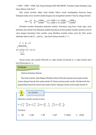 = 3.000 + 5.000 = 8.000. Jadi, harga belanjaan Riki Rp8.000,00. Tentukan harga belanjaan yang
harus dibayar oleh Fera?
Dari uraian tersebut, dapat Anda ketahui bahwa untuk mendapatkan besarnya harga
belanjaan kedua siswa tersebut adalah dengan cara mengalikan matriks P dan Q, sebagai berikut:
3 2
2 5
1000
2500
3 1000 + 2 2500
2 1000 + 5 2500
8000
14500
Perkalian tersebut dinamakan perkalian matriks. Ketentuan yang harus Anda ingat, yaitu
perkalian dua matriks bisa dilakukan apabila banyaknya kolom pengali (matriks pertama yaitu P)
sama dengan banyaknya baris matriks yang dikalikan (matriks kedua yaitu Q). Dari uraian
diketahui bahwa ordo P2 × 2 dan Q2 × 1 dan hasil kalinya berordo 2 × 1.
(2 2 (2 1 (2
Secara umum, jika matriks Pberordo m× pdan matriks Q berordo p× n maka matriks hasil
kali PQ berordo m× n.
Definisi Perkalian Matriks
Dua buah matriks Adan Bdapat dikalikan (ditulisAB) jika banyak kolom pada matriks
Asama dengan banyak baris pada matriks B. Elemen-elemen pada matriks AB diperoleh dari
penjumlahan hasil kali elemen baris pada matriks Adengan elemen kolom pada matriks B.
Definisi
Ordo hasil
Sama
Diketahui matriks-matriks berikut
𝑃
−1 0
2 1
𝑄
−3 1
5 7
𝑅
2 5 −1
4 −3 0
𝑆
4 1
7 2
Tentukan :
1. PQ 2. QR 3. RP 4. QP 5. P(QS) 6. (PQ)S
Ayo Berlatih
 