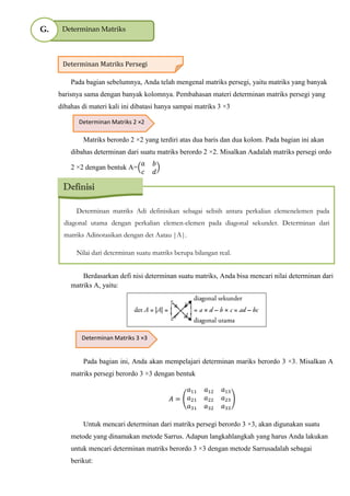 Pada bagian sebelumnya, Anda telah mengenal matriks persegi, yaitu matriks yang banyak
barisnya sama dengan banyak kolomnya. Pembahasan materi determinan matriks persegi yang
dibahas di materi kali ini dibatasi hanya sampai matriks 3 ×3
Matriks berordo 2 ×2 yang terdiri atas dua baris dan dua kolom. Pada bagian ini akan
dibahas determinan dari suatu matriks berordo 2 ×2. Misalkan Aadalah matriks persegi ordo
2 ×2 dengan bentuk A=
Berdasarkan defi nisi determinan suatu matriks, Anda bisa mencari nilai determinan dari
matriks A, yaitu:
Pada bagian ini, Anda akan mempelajari determinan mariks berordo 3 ×3. Misalkan A
matriks persegi berordo 3 ×3 dengan bentuk
( )
Untuk mencari determinan dari matriks persegi berordo 3 ×3, akan digunakan suatu
metode yang dinamakan metode Sarrus. Adapun langkahlangkah yang harus Anda lakukan
untuk mencari determinan matriks berordo 3 ×3 dengan metode Sarrusadalah sebagai
berikut:
Determinan MatriksG.
Determinan Matriks Persegi
Determinan Matriks 2 ×2
Determinan matriks Adi definisikan sebagai selisih antara perkalian elemenelemen pada
diagonal utama dengan perkalian elemen-elemen pada diagonal sekunder. Determinan dari
matriks Adinotasikan dengan det Aatau |A|.
Nilai dari determinan suatu matriks berupa bilangan real.
Definisi
Determinan Matriks 3 ×3
 