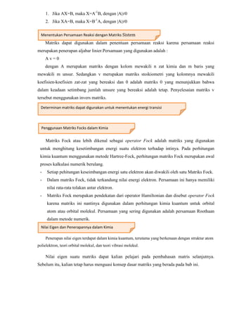 1. Jika AX=B, maka X=A-1
B, dengan |A|≠0
2. Jika XA=B, maka X=B-1
A, dengan |A|≠0
Matriks dapat digunakan dalam penentuan persamaan reaksi karena persamaan reaksi
merupakan penerapan aljabar linier.Persamaan yang digunakan adalah :
A v = 0
dengan A merupakan matriks dengan kolom mewakili n zat kimia dan m baris yang
mewakili m unsur. Sedangkan v merupakan matriks stoikiometri yang kolomnya mewakili
koefisien-koefisien zat-zat yang bereaksi dan 0 adalah matriks 0 yang menunjukkan bahwa
dalam keadaan setimbang jumlah unsure yang bereaksi adalah tetap. Penyelesaian matriks v
tersebut menggunakan invers matriks.
Matriks Fock atau lebih dikenal sebagai operator Fock adalah matriks yang digunakan
untuk menghitung kesetimbangan energi suatu elektron terhadap intinya. Pada perhitungan
kimia kuantum menggunakan metode Hartree-Fock, perhitungan matriks Fock merupakan awal
proses kalkulasi numerik berulang.
- Setiap pehitungan keseimbangan energi satu elektron akan diwakili oleh satu Matriks Fock.
- Dalam matriks Fock, tidak terkandung nilai energi elektron. Persamaan ini hanya memiliki
nilai rata-rata tolakan antar elektron.
- Matriks Fock merupakan pendekatan dari operator Hamiltonian dan disebut operator Fock
karena matriks ini nantinya digunakan dalam perhitungan kimia kuantum untuk orbital
atom atau orbital molekul. Persamaan yang sering digunakan adalah persamaan Roothaan
dalam metode numerik.
Penerapan nilai eigen terdapat dalam kimia kuantum, terutama yang berkenaan dengan struktur atom
polielektron, teori orbital molekul, dan teori vibrasi molekul.
Nilai eigen suatu matriks dapat kalian pelajari pada pembahasan matris selanjutnya.
Sebelum itu, kalian tetap harus menguasi konsep dasar matriks yang berada pada bab ini.
Menentukan Persamaan Reaksi dengan Matriks Sistem
Persamaan Linear Dua Variabel
Determinan matriks dapat digunakan untuk menentukan energi transisi
Penggunaan Matriks Focks dalam Kimia
Nilai Eigen dan Penerapannya dalam Kimia
 