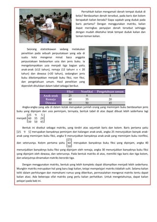 Fiksi Nonfiksi Pengetahuan umum
Anak-anak 25 9 5
Remaja 40 35 20
Dewasa 30 50 45
Angka-angka yang ada di dalam kotak merupakan jumlah orang yang meminjam buku berdasarkan jenis
buku yang dipinjam dan usia peminjam, ternyata, bentuk tabel di atas dapat dibuat lebih sederhana lagi
menjadi
25 9 5
40 35 20
30 50 45
Bentuk ini disebut sebagai matriks, yang terdiri atas sejumlah baris dan kolom. Baris pertama yaitu
25 9 5 merupakan banyaknya peminjam dari kalangan anak-anak, angka 25 menunjukkan banyak anak-
anak yang meminjam buku fiksi, angka 9 menunjukkan banyaknya anak-anak yang meminjam buku nonfiksi,
dan seterusnya. Kolom pertama yaitu
25
40
30
merupakan banyaknya buku fiksi yang dipinjam, angka 40
menunjukkan banyaknya buku fiksi yang dipinjam oleh remaja, angka 30 menunjukkan banyaknya buku fiksi
yang dipinjam oleh dewasa, dan seterusnya. Pada bentuk matriks di atas, memiliki tiga baris dan tiga kolom,
dan selanjutnya dinamakan matriks berordo tiga.
Dengan menggunakan matriks, bentuk yang lebih kompleks dapat ditampilkan menjadi lebih sederhana.
Mungkin matriks merupakan hal yang baru bagi kalian, tetapi mempelajari matriks tidaklah sulit. Selama kalian
teliti dalam perhitungan dan memahami rumus yang diberikan, permasalahan mengenai matriks tentu dapat
kalian atasi. Ada beberapa sifat matriks yang perlu kalian perhatikan. Untuk mengetahuinya, dapat kalian
pelajari pada bab ini.
Pernahkah kalian mengamati denah tempat duduk di
kelas? Berdasarkan denah tersebut, pada baris dan kolom
berapakah kalian berada? Siapa sajakah yang duduk pada
baris pertama? Dengan menggunakan matriks, kalian
dapat meringkas penyajian denah tersebut sehingga
dengan mudah diketahui letak tempat duduk kalian dan
teman-teman kalian.
Seorang statistikawan sedang melakukan
penelitian pada sebuah perpustakaan yang ada di
suatu kota mengenai minat baca anggota
perpustakaan bedasarkan usia dan jenis buku. Ia
mengelompokkan usia menjadi tiga bagian yaitu
anak-anak (≤12 tahun), remaja (12 tahun< x < 20
tahun) dan dewasa (>20 tahun), sedangkan jenis
buku dikelompokkan menjadi buku fiksi, non fiksi,
dan pengetahuan umum. Hasil penelitian yang
diperoleh dituliskan dalam tabel sebagai berikut.
 