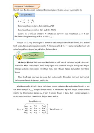 Banyak baris dan kolom dari suatu matriks menentukan ordo atau ukuran bagi matriks itu.
Bilangan 2 3 yang ditulis agak ke bawah di sebut sebagai subscrip atau indeks. Jika diamati
lebih lanjut, banyak elemen dalam matriks A ditentukan oleh 2 3 = 6 yaitu merupakan hasil kali
antara banyak baris dengan banyak kolom dari matriks A.
Misalkan matriks A terdiri atas m baris dan n kolom, maka matriks A dikatakan berordo
dan ditulis sebagai . Banyak elemen matriks A adalah ( buah dengan elemen-elemen
matriks itu dilambangkan dengan (i dari 1 sampai dengan m dan j dari 1 sampai dengan n).
secara umum matriks A dapat ditulis dengan notasi berikut:
( )
Pengertian Ordo Matriks
𝐴
17 13 15
16 15 1
Berapakah banyak baris dari matriks A? (2)
Berapakah banyak kolom dari matriks A? (3)
Dalam hal demikian matriks A dikatakan berordo atau berukuran 2 3 dan
dituliskan dengan menggunakan notasi 𝐴
Ayo perhatikan
Ordo atau Ukuran dari suatu matriks ditentukan oleh banyak baris dan banyak kolom dari
matriks itu. Ordo suatu matriks ditulis sebagai perkalian dua buah bilangan bulat positif dengan
bilangan pertama menyatakan benyaknya baris, dan bilangan kedua menyatakan banyaknya
kolom.
Banyak elemen atau banyak unsur dari suatu matriks ditentukan oleh hasil kali banyak
baris dengan banyak kolom dari matriks itu.
Banyak baris = m
Banyak kolom = n
 