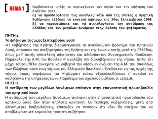 ΘΕΜΑ 1
Λαμβάνοντας υπόψη το περιεχόμενο των πηγών και την αφήγηση του
βιβλίου σας:
α) να προσδιορίσετε τις συνθήκες κάτω από τις οποίες η Κρητική
Κυβέρνηση εξέδωσε το ενωτικό ψήφισμα της 24ης Σεπτεμβρίου 1908
β) να παρουσιάσετε και να αιτιολογήσετε την αντίδραση της
Ελλάδας και των μεγάλων Δυνάμεων στην έκδοση του ψηφίσματος.
ΠΗΓΗ 1
Το ψήφισμα της 24ης Σεπτεμβρίου 1908
«Η Κυβέρνησις της Κρήτης διερμηνεύουσα το αναλλοίωτον φρόνημα του Κρητικού
Λαού, κηρύσσει την ανεξαρτησίαν της Κρήτης και την ένωσιν αυτής μετά της Ελλάδος,
όπως μετ’ αυτής αποτελέση αδιαίρετον και αδιάσπαστον Συνταγματικόν Βασίλειον.
Παρακαλεί την Α.Μ. τον Βασιλέα ν’ αναλάβη την διακυβέρνησιν της νήσου. Δηλοί ότι
μέχρι τούτου θέλει συνεχίσει να κυβερνά την νήσον εν ονόματι της Α.Μ. του Βασιλέως
των Ελλήνων, κατά τους νόμους του Ελληνικού Βασιλείου. Εντέλλεται εις τας Αρχάς της
νήσου, όπως, συμφώνως τω Ψηφίσματι τούτω εξακολουθήσωσι ν’ ασκώσι τα
καθήκοντα της υπηρεσίας των». Παράθεμα του σχολικού βιβλίου, σ. 217/218.
ΠΗΓΗ 2
Η αντίδραση των μεγάλων Δυνάμεων απέναντι στην επαναστατική πρωτοβουλία
του κρητικού λαού
Η αντίδραση των μεγάλων Δυνάμεων απέναντι στην επαναστατική πρωτοβουλία του
κρητικού λαού δεν ήταν απόλυτα αρνητική. Οι τέσσερις κυβερνήσεις, μετά από
ολιγοήμερες διαβουλεύσεις, έσπευδαν να τονίσουν ότι «δεν θα απείχον του να
αποβλέψουν μετ’ ευμενείας προς την συζήτησιν
 