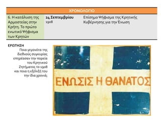 ΧΡΟΝΟΛΟΓΙΟ
6. Η κατάλυση της
Αρμοστείας στην
Κρήτη.Το πρώτο
ενωτικόΨήφισμα
των Κρητών
24 Σεπτεμβρίου
1908
ΕπίσημοΨήφισμα της Κρητικής
Κυβέρνησης για την Ένωση
ΕΡΩΤΗΣΗ
Ποια γεγονότα της
διεθνούς συγκυρίας
επηρέασαν την πορεία
του Κρητικού
Ζητήματος το 1908
και ποια η εξέλιξή του
την ίδια χρονιά;
 