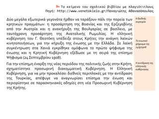  Το κείμενο του σχολικού βιβλίου με πλαγιότιτλους
Πηγή: http://www.venetokleio.gr/Παναγιώτης Αθανασόπουλος
Δύο μεγάλα εξωτερικά γεγονότα ήρθαν να ταράξουν πάλι την πορεία των
κρητικών πραγμάτων: η προσάρτηση της Βοσνίας και της Ερζεγοβίνης
από την Αυστρία και η ανακήρυξη της Βουλγαρίας σε βασίλειο, με
ταυτόχρονη προσάρτηση της Ανατολικής Ρωμυλίας. Η ελληνική
κυβέρνηση του Γ. Θεοτόκη υπέδειξε στους Κρήτες την ανάγκη λαϊκών
κινητοποιήσεων, για την κήρυξη της ένωσης με την Ελλάδα. Σε λαϊκή
συγκέντρωση στα Χανιά εγκρίθηκε ομόφωνα το πρώτο ψήφισμα της
ένωσης και η Κρητική Κυβέρνηση εξέδωσε με τη σειρά της επίσημο
Ψήφισμα (24 Σεπτεμβρίου 1908).
Η διεθνής
συγκυρία
Το ενωτικό
ψήφισμα της
24/9/1908
Για την επίσημη έναρξη της νέας περιόδου της πολιτικής ζωής στην Κρήτη,
σχηματίστηκε προσωρινή διακομματική Κυβέρνηση. Η Ελληνική
Κυβέρνηση, για να μην προκαλέσει διεθνείς περιπλοκές με την αντίδραση
της Τουρκίας, απέφυγε να αναγνωρίσει επίσημα την ένωση και
περιορίστηκε σε παρασκηνιακές οδηγίες στη νέα Προσωρινή Κυβέρνηση
της Κρήτης.
Η αντίδραση της
ελληνικής
κυβέρνησης
 