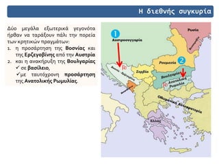 Η διεθνής συγκυρία
Δύο μεγάλα εξωτερικά γεγονότα
ήρθαν να ταράξουν πάλι την πορεία
των κρητικών πραγμάτων:
1. η προσάρτηση της Βοσνίας και
της Ερζεγοβίνης από την Αυστρία
2. και η ανακήρυξη της Βουλγαρίας
 σε βασίλειο,
με ταυτόχρονη προσάρτηση
της Ανατολικής Ρωμυλίας.




 
