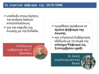 Το ενωτικό ψήφισμα της 24/9/1908
• υπέδειξε στους Κρήτες
την ανάγκη λαϊκών
κινητοποιήσεων,
• για την κήρυξη της
ένωσης με την Ελλάδα.
Η ελληνική
κυβέρνηση του Γ.
Θεοτόκη
• εγκρίθηκε ομόφωνα το
πρώτο ψήφισμα της
ένωσης
• και η Κρητική Κυβέρνηση
εξέδωσε με τη σειρά της
επίσημοΨήφισμα (24
Σεπτεμβρίου 1908).
Σε λαϊκή
συγκέντρωση στα
Χανιά
 