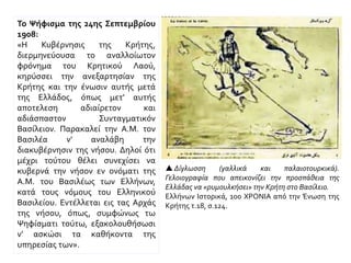 Το Ψήφισμα της 24ης Σεπτεμβρίου
1908:
«Η Κυβέρνησις της Κρήτης,
διερμηνεύουσα το αναλλοίωτον
φρόνημα του Κρητικού Λαού,
κηρύσσει την ανεξαρτησίαν της
Κρήτης και την ένωσιν αυτής μετά
της Ελλάδος, όπως μετ' αυτής
αποτελεση αδιαίρετον και
αδιάσπαστον Συνταγματικόν
Βασίλειον. Παρακαλεί την A.M. τον
Βασιλέα ν' αναλάβη την
διακυβέρνησιν της νήσου. Δηλοί ότι
μέχρι τούτου θέλει συνεχίσει να
κυβερνά την νήσον εν ονόματι της
A.M. του Βασιλέως των Ελλήνων,
κατά τους νόμους του Ελληνικού
Βασιλείου. Εντέλλεται εις τας Αρχάς
της νήσου, όπως, συμφώνως τω
Ψηφίσματι τούτω, εξακολουθήσωσι
ν' ασκώσι τα καθήκοντα της
υπηρεσίας των».
 Δίγλωσση (γαλλικά και παλαιοτουρκικά).
Γελοιογραφία που απεικονίζει την προσπάθεια της
Ελλάδας να «ρυμουλκήσει» την Κρήτη στο Βασίλειο.
Ελλήνων Ιστορικά, 100 ΧΡΟΝΙΑ από την Ένωση της
Κρήτης τ.18, σ.124.
 