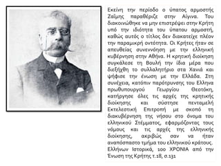 Εκείνη την περίοδο ο ύπατος αρμοστής Ζαΐμης
παραθέριζε στην Αίγινα. Του διακοινώθηκε να
μην επιστρέψει στην Κρήτη υπό την ιδιότητα του
ύπατου αρμοστή, καθώς αυτός ο τίτλος δεν
διακατείχε πλέον την παραμικρή οντότητα. Οι
Κρήτες ήταν σε απευθείας συνεννόηση με την
ελληνική κυβέρνηση στην Αθήνα. Η κρητική
διοίκηση συγκάλεσε τη Βουλή την ίδια μέρα που
διεξήχθη το συλλαλητήριο στα Χανιά και ψήφισε
την ένωση με την Ελλάδα. Στη συνέχεια, κατόπιν
παρότρυνσης του Έλληνα πρωθυπουργού
Γεωργίου Θεοτόκη, κατήργησε όλες τις αρχές της
κρητικής διοίκησης και σύστησε πενταμελή
Εκτελεστική Επιτροπή με σκοπό τη διακυβέρνηση
της νήσου στο όνομα του ελληνικού Στέμματος,
εφαρμόζοντας τους νόμους και τις αρχές της
ελληνικής διοίκησης, ακριβώς σαν να ήταν
αναπόσπαστο τμήμα του ελληνικού κράτους.
Η τελευταία φάση του κρητικού ζητήματος. Η
Ένωση ΤΗΣ ΚΡΗΤΗΣ ΜΕ ΤΗΝ ΕΛΛΑΔΑ, Γιάννης
Χρονόπουλος, Ελλήνων Ιστορικά, 100 ΧΡΟΝΙΑ
από την Ένωση της Κρήτης τ.18, σ.131
 