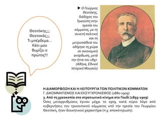 Θεοτόκης;;;
Θεοτοκάς;;;
Τι μπέρδεμα…
Κάτι μου
θυμίζει ο
πρώτος!!!
Η ΔΙΑΜΟΡΦΩΣΗ ΚΑΙ Η ΛΕΙΤΟΥΡΓΙΑΤΩΝ ΠΟΛΙΤΙΚΩΝ ΚΟΜΜΑΤΩΝ
Γ. ΔΙΚΟΜΜΑΤΙΣΜΟΣ ΚΑΙ ΕΚΣΥΓΧΡΟΝΙΣΜΟΣ (1880-1909)
3. Από τη χρεοκοπία στο στρατιωτικό κίνημα στο Γουδί (1893-1909)
Όσες μεταρρυθμίσεις έγιναν μέχρι το 1909, κατά κύριο λόγο από
κυβερνήσεις του τρικουπικού κόμματος υπό την ηγεσία του Γεωργίου
Θεοτόκη, ήταν διοικητικού χαρακτήρα (π.χ. αποκέντρωση).
 Ο Γεώργιος
Θεοτόκης,
διάδοχος του
Τρικούπη στην
ηγεσία του
κόμματος, με τη
συνετή πολιτική
και τη
μετριοπάθειά του
οδήγησε τη χώρα
σε οικονομική
ανόρθωση, μετά
την ήττα του 1897.
(Αθήνα, Εθνικό
Ιστορικό Μουσείο)
 