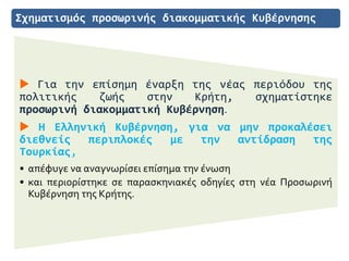 Σχηματισμός προσωρινής διακομματικής Κυβέρνησης
 Για την επίσημη έναρξη της νέας περιόδου της
πολιτικής ζωής στην Κρήτη, σχηματίστηκε
προσωρινή διακομματική Κυβέρνηση.
 Η Ελληνική Κυβέρνηση, για να μην προκαλέσει
διεθνείς περιπλοκές με την αντίδραση της
Τουρκίας,
• απέφυγε να αναγνωρίσει επίσημα την ένωση
• και περιορίστηκε σε παρασκηνιακές οδηγίες στη νέα Προσωρινή
Κυβέρνηση της Κρήτης.
 