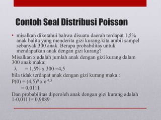 Contoh Soal Distribusi Poisson
• misalkan diketahui bahwa disuatu daerah terdapat 1,5%
anak balita yang menderita gizi kurang.kita ambil sampel
sebanyak 300 anak. Berapa probabilitas untuk
mendapatkan anak dengan gizi kurang?
Misalkan x adalah jumlah anak dengan gizi kurang dalam
300 anak maka;
λ = 1,5% x 300 =4,5
bila tidak terdapat anak dengan gizi kurang maka :
P(0) = (4,5)0 x e-4,5
= 0,0111
Dan probabilitas diperoleh anak dengan gizi kurang adalah
1-0,0111= 0,9889
 