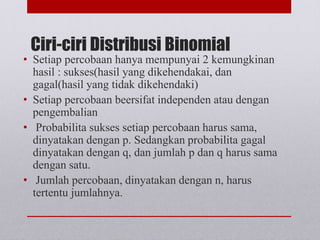 Ciri-ciri Distribusi Binomial
• Setiap percobaan hanya mempunyai 2 kemungkinan
hasil : sukses(hasil yang dikehendakai, dan
gagal(hasil yang tidak dikehendaki)
• Setiap percobaan beersifat independen atau dengan
pengembalian
• Probabilita sukses setiap percobaan harus sama,
dinyatakan dengan p. Sedangkan probabilita gagal
dinyatakan dengan q, dan jumlah p dan q harus sama
dengan satu.
• Jumlah percobaan, dinyatakan dengan n, harus
tertentu jumlahnya.
 