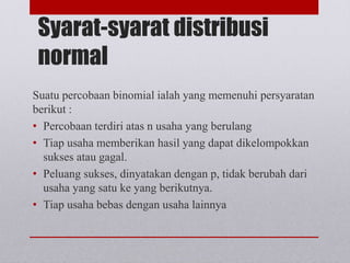Syarat-syarat distribusi
normal
Suatu percobaan binomial ialah yang memenuhi persyaratan
berikut :
• Percobaan terdiri atas n usaha yang berulang
• Tiap usaha memberikan hasil yang dapat dikelompokkan
sukses atau gagal.
• Peluang sukses, dinyatakan dengan p, tidak berubah dari
usaha yang satu ke yang berikutnya.
• Tiap usaha bebas dengan usaha lainnya
 