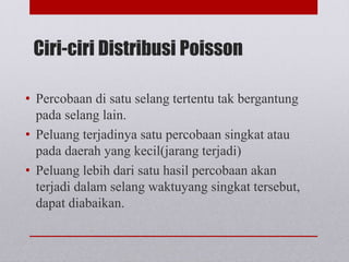 Ciri-ciri Distribusi Poisson
• Percobaan di satu selang tertentu tak bergantung
pada selang lain.
• Peluang terjadinya satu percobaan singkat atau
pada daerah yang kecil(jarang terjadi)
• Peluang lebih dari satu hasil percobaan akan
terjadi dalam selang waktuyang singkat tersebut,
dapat diabaikan.
 