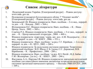 Список літератури
1. Податковий кодекс України. [Електронний ресурс]. – Режим доступу:
www.rada. gov.ua.
2. Положення (стандарти) бухгалтерського обліку 7 “Основні засоби”.
[Електронний ресурс]. – Режим доступу: www.rada. gov.ua.
3. Зятковський I.В. Фiнанси пiдприємств: Навч. посiбник. - 2-ге вид., перероб.
та доп . – К. : Кондор , 2003. – 364 с.
4. Фiлiмоненков О.С. Фiнанси пiдприємств: Навч. посiбник. – К. : Ника-
Центр, Эльга , 2002. – 360 с..
5. Слав'юк Р.А. Фiнанси пiдприємств: Навч. посiбник. – 3-тє вид., перероб. та
доп . - К. : Центр навчальної лiтератури , 2004. – 460 с..
6. Фiнанси пiдприємств: пiдручник / керiв. авт. кол. А.М. Поддєрьогiн . - 4-те
вид., перероб. та доп. – К.: КНЕУ , 2006. – 551 с.
7. Фiнанси пiдприємств : Навч. посiбник / за ред. Г.Г. Кiрейцев . – 2-ге вид.,
перероб. та доп. – К.: ЦУЛ , 2002. – 268 с.
8. Фiнанси пiдприємств: За модульною системою навчання: Теоретично-
практичний посiбник / В.П. Шило; С.Б. Iльiна; С.С. Доровська; В.В.
Барабанова. - К. : Професiонал , 2006. - 288 с.
9. Фiнанси пiдприємств: Навч. посiбник / за ред. В.З. Потiй ; Н.Д. Бабяк ;
Г.Ю. Жолнерчик ; [та iн.]. - К. : КНЕУ , 2005. - 244 с.
10. Фастовець А.А.; Нартова I.В. Фiнанси пiдприємств: навчально-методичний
посiбник для самостiйного вивчення дисциплiни за кредитно-модульною
системою органiзацiї навчального процесу. – Полтава: РВВ ПУСКУ, 2008.
– 109 с.
 