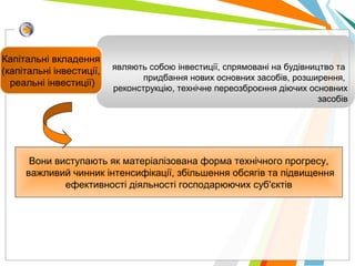 являють собою інвестиції, спрямовані на будівництво та
придбання нових основних засобів, розширення,
реконструкцію, технічне переозброєння діючих основних
засобів
Капітальні вкладення
(капітальні інвестиції,
реальні інвестиції)
Вони виступають як матеріалізована форма технічного прогресу,
важливий чинник інтенсифікації, збільшення обсягів та підвищення
ефективності діяльності господарюючих суб'єктів
 