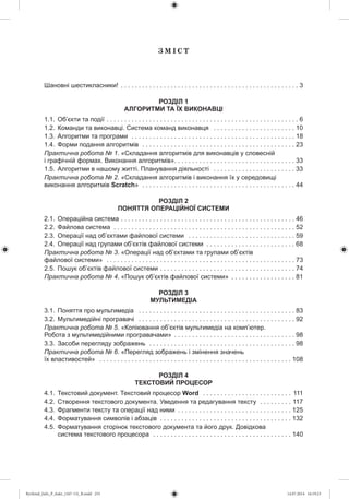 Ç Ì І Ñ Ò
Шановні шестикласники! . . . . . . . . . . . . . . . . . . . . . . . . . . . . . . . . . . . . . . . . . . . . . . . . . . 3
РОЗДІЛ 1
АЛГОРИТМИ ТА ЇХ ВИКОНАВЦІ
1.1. Об’єкти та події . . . . . . . . . . . . . . . . . . . . . . . . . . . . . . . . . . . . . . . . . . . . . . . . . . . . . . 6
1.2. Команди та виконавці. Система команд виконавця . . . . . . . . . . . . . . . . . . . . . . . 10
1.3. Алгоритми та програми . . . . . . . . . . . . . . . . . . . . . . . . . . . . . . . . . . . . . . . . . . . . . . 18
1.4. Форми подання алгоритмів . . . . . . . . . . . . . . . . . . . . . . . . . . . . . . . . . . . . . . . . . . . 23
Практична робота № 1. «Складання алгоритмів для виконавців у словесній
і графічній формах. Виконання алгоритмів». . . . . . . . . . . . . . . . . . . . . . . . . . . . . . . . . . 33
1.5. Алгоритми в нашому житті. Планування діяльності . . . . . . . . . . . . . . . . . . . . . . . 33
Практична робота № 2. «Складання алгоритмів і виконання їх у середовищі
виконання алгоритмів Scratch» . . . . . . . . . . . . . . . . . . . . . . . . . . . . . . . . . . . . . . . . . . . 44
РОЗДІЛ 2
ПОНЯТТЯ ОПЕРАЦІЙНОЇ СИСТЕМИ
2.1. Операційна система . . . . . . . . . . . . . . . . . . . . . . . . . . . . . . . . . . . . . . . . . . . . . . . . . 46
2.2. Файлова система . . . . . . . . . . . . . . . . . . . . . . . . . . . . . . . . . . . . . . . . . . . . . . . . . . . 52
2.3. Операції над об’єктами файлової системи . . . . . . . . . . . . . . . . . . . . . . . . . . . . . . 59
2.4. Операції над групами об’єктів файлової системи . . . . . . . . . . . . . . . . . . . . . . . . . 68
Практична робота № 3. «Операції над об’єктами та групами об’єктів
файлової системи» . . . . . . . . . . . . . . . . . . . . . . . . . . . . . . . . . . . . . . . . . . . . . . . . . . . . . 73
2.5. Пошук об’єктів файлової системи . . . . . . . . . . . . . . . . . . . . . . . . . . . . . . . . . . . . . . 74
Практична робота № 4. «Пошук об’єктів файлової системи» . . . . . . . . . . . . . . . . . . 81
РОЗДІЛ 3
МУЛЬТИМЕДІА
3.1. Поняття про мультимедіа . . . . . . . . . . . . . . . . . . . . . . . . . . . . . . . . . . . . . . . . . . . . 83
3.2. Мультимедійні програвачі . . . . . . . . . . . . . . . . . . . . . . . . . . . . . . . . . . . . . . . . . . . . 92
Практична робота № 5. «Копіювання об’єктів мультимедіа на комп’ютер.
Робота з мультимедійними програвачами» . . . . . . . . . . . . . . . . . . . . . . . . . . . . . . . . . . 98
3.3. Засоби перегляду зображень . . . . . . . . . . . . . . . . . . . . . . . . . . . . . . . . . . . . . . . . . 98
Практична робота № 6. «Перегляд зображень і змінення значень
їх властивостей» . . . . . . . . . . . . . . . . . . . . . . . . . . . . . . . . . . . . . . . . . . . . . . . . . . . . . . 108
РОЗДІЛ 4
ТЕКСТОВИЙ ПРОЦЕСОР
4.1. Текстовий документ. Текстовий процесор Word . . . . . . . . . . . . . . . . . . . . . . . . . 111
4.2. Створення текстового документа. Уведення та редагування тексту . . . . . . . . . 117
4.3. Фрагменти тексту та операції над ними . . . . . . . . . . . . . . . . . . . . . . . . . . . . . . . . 125
4.4. Форматування символів і абзаців . . . . . . . . . . . . . . . . . . . . . . . . . . . . . . . . . . . . . 132
4.5. Форматування сторінок текстового документа та його друк. Довідкова
система текстового процесора . . . . . . . . . . . . . . . . . . . . . . . . . . . . . . . . . . . . . . . 140
Ryvkind_Info_P_6ukr_(167-13)_R.indd 255 14.07.2014 16:19:23
 