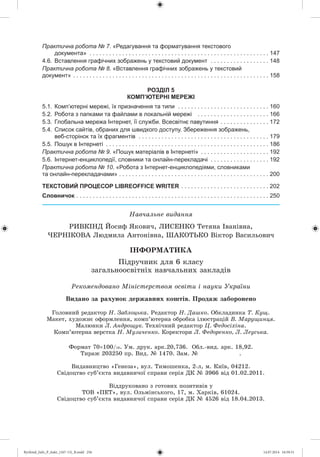 Íàâ÷àëüíå âèäàííÿ
ÐÈÂÊ²ÍÄ Éîñèô ßêîâè÷, ËÈÑÅÍÊÎ Òåòÿíà ²âàí³âíà,
×ÅÐÍ²ÊÎÂÀ Ëþäìèëà Àíòîí³âíà, ØÀÊÎÒÜÊÎ Â³êòîð Âàñèëüîâè÷
²ÍÔÎÐÌÀÒÈÊÀ
Ïіäðó÷íèê äëÿ 6 êëàñó
çàãàëüíîîñâіòíіõ íàâ÷àëüíèõ çàêëàäіâ
Ãîëîâíèé ðåäàêòîð Í. Çàáëîöüêà. Ðåäàêòîð Í. Äàøêî. Îáêëàäèíêà Ò. Êóù.
Ìàêåò, õóäîæíє îôîðìëåííÿ, êîìï’þòåðíà îáðîáêà іëþñòðàöіé Â. Ìàðóùèíöÿ.
Ìàëþíêè Ë. Àíäðîùóê. Òåõíі÷íèé ðåäàêòîð Ö. Ôåäîñіõіíà.
Êîìï’þòåðíà âåðñòêà Í. Ìóçè÷åíêî. Êîðåêòîðè Ë. Ôåäîðåíêî, Ë. Ëåóñüêà.
Ðåêîìåíäîâàíî Ìіíіñòåðñòâîì îñâіòè і íàóêè Óêðàїíè
Практична робота № 7. «Редагування та форматування текстового
документа» . . . . . . . . . . . . . . . . . . . . . . . . . . . . . . . . . . . . . . . . . . . . . . . . . . . . . . . 147
4.6. Вставлення графічних зображень у текстовий документ . . . . . . . . . . . . . . . . . . 148
Практична робота № 8. «Вставлення графічних зображень у текстовий
документ» . . . . . . . . . . . . . . . . . . . . . . . . . . . . . . . . . . . . . . . . . . . . . . . . . . . . . . . . . . . . 158
РОЗДІЛ 5
КОМП’ЮТЕРНІ МЕРЕЖІ
5.1. Комп’ютерні мережі, їх призначення та типи . . . . . . . . . . . . . . . . . . . . . . . . . . . . 160
5.2. Робота з папками та файлами в локальній мережі . . . . . . . . . . . . . . . . . . . . . . 166
5.3. Глобальна мережа Інтернет, її служби. Всесвітнє павутиння . . . . . . . . . . . . . . . 172
5.4. Список сайтів, обраних для швидкого доступу. Збереження зображень,
веб-сторінок та їх фрагментів . . . . . . . . . . . . . . . . . . . . . . . . . . . . . . . . . . . . . . . . 179
5.5. Пошук в Інтернеті . . . . . . . . . . . . . . . . . . . . . . . . . . . . . . . . . . . . . . . . . . . . . . . . . . 186
Практична робота № 9. «Пошук матеріалів в Інтернеті» . . . . . . . . . . . . . . . . . . . . . 192
5.6. Інтернет-енциклопедії, словники та онлайн-перекладачі . . . . . . . . . . . . . . . . . . 192
Практична робота № 10. «Робота з Інтернет-енциклопедіями, словниками
та онлайн-перекладачами» . . . . . . . . . . . . . . . . . . . . . . . . . . . . . . . . . . . . . . . . . . . . . . 200
ТЕКСТОВИЙ ПРОЦЕСОР LIBREOFFICE WRITER . . . . . . . . . . . . . . . . . . . . . . . . . . . 202
Словничок . . . . . . . . . . . . . . . . . . . . . . . . . . . . . . . . . . . . . . . . . . . . . . . . . . . . . . . . . . . 250
Âèäàíî çà ðàõóíîê äåðæàâíèõ êîøòіâ. Ïðîäàæ çàáîðîíåíî
Ôîðìàò 70 100/16. Óì. äðóê. àðê.20,736. Îáë.-âèä. àðê. 18,92.
Òèðàæ 203250 ïð. Âèä. № 1470. Çàì. № .
Âèäàâíèöòâî «Ãåíåçà», âóë. Òèìîøåíêà, 2-ë, ì. Êèїâ, 04212.
Ñâіäîöòâî ñóá’єêòà âèäàâíè÷îї ñïðàâè ñåðіÿ ÄÊ № 3966 âіä 01.02.2011.
Âіääðóêîâàíî ç ãîòîâèõ ïîçèòèâіâ ó
ÒÎÂ «ÏÅÒ», âóë. Îëüìіíñüêîãî, 17, ì. Õàðêіâ, 61024.
Ñâіäîöòâî ñóá’єêòà âèäàâíè÷îї ñïðàâè ñåðіÿ ÄÊ № 4526 âіä 18.04.2013.
Ryvkind_Info_P_6ukr_(167-13)_R.indd 256 14.07.2014 16:59:31
 