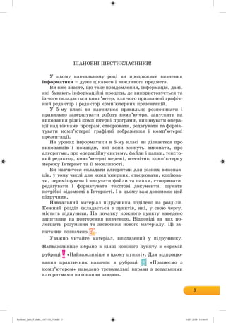 3
ØÀÍÎÂÍІ ØÅÑÒÈÊËÀÑÍÈÊÈ!
Ó öüîìó íàâ÷àëüíîìó ðîöі âè ïðîäîâæèòå âèâ÷åííÿ
іíôîðìàòèêè – äóæå öіêàâîãî і âàæëèâîãî ïðåäìåòà.
Âè âæå çíàєòå, ùî òàêå ïîâіäîìëåííÿ, іíôîðìàöіÿ, äàíі,
ÿêі áóâàþòü іíôîðìàöіéíі ïðîöåñè, äå âèêîðèñòîâóєòüñÿ òà
іç ÷îãî ñêëàäàєòüñÿ êîìï’þòåð, äëÿ ÷îãî ïðèçíà÷åíі ãðàôі÷-
íèé ðåäàêòîð і ðåäàêòîð êîìï’þòåðíèõ ïðåçåíòàöіé.
Ó 5-ìó êëàñі âè íàâ÷èëèñÿ ïðàâèëüíî ðîçïî÷èíàòè і
ïðàâèëüíî çàâåðøóâàòè ðîáîòó êîìï’þòåðà, çàïóñêàòè íà
âèêîíàííÿ ðіçíі êîìï’þòåðíі ïðîãðàìè, âèêîíóâàòè îïåðà-
öії íàä âіêíàìè ïðîãðàì, ñòâîðþâàòè, ðåäàãóâàòè òà ôîðìà-
òóâàòè êîìï’þòåðíі ãðàôі÷íі çîáðàæåííÿ і êîìï’þòåðíі
ïðåçåíòàöії.
Íà óðîêàõ іíôîðìàòèêè â 6-ìó êëàñі âè äіçíàєòåñÿ ïðî
âèêîíàâöіâ і êîìàíäè, ÿêі âîíè ìîæóòü âèêîíàòè, ïðî
àëãîðèòìè, ïðî îïåðàöіéíó ñèñòåìó, ôàéëè і ïàïêè, òåêñòî-
âèé ðåäàêòîð, êîìï’þòåðíі ìåðåæі, âñåñâіòíþ êîìï’þòåðíó
ìåðåæó Іíòåðíåò òà її ìîæëèâîñòі.
Âè íàâ÷èòåñÿ ñêëàäàòè àëãîðèòìè äëÿ ðіçíèõ âèêîíàâ-
öіâ, ó òîìó ÷èñëі äëÿ êîìï’þòåðíèõ, ñòâîðþâàòè, êîïіþâà-
òè, ïåðåìіùóâàòè і âèëó÷àòè ôàéëè òà ïàïêè, ñòâîðþâàòè,
ðåäàãóâàòè і ôîðìàòóâàòè òåêñòîâі äîêóìåíòè, øóêàòè
ïîòðіáíі âіäîìîñòі â Іíòåðíåòі. І â öüîìó âàì äîïîìîæå öåé
ïіäðó÷íèê.
Íàâ÷àëüíèé ìàòåðіàë ïіäðó÷íèêà ïîäіëåíî íà ðîçäіëè.
Êîæíèé ðîçäіë ñêëàäàєòüñÿ ç ïóíêòіâ, ÿêі, ó ñâîþ ÷åðãó,
ìіñòÿòü ïіäïóíêòè. Íà ïî÷àòêó êîæíîãî ïóíêòó íàâåäåíî
çàïèòàííÿ íà ïîâòîðåííÿ âèâ÷åíîãî. Âіäïîâіäі íà íèõ ïî-
ëåãøàòü ðîçóìіííÿ òà çàñâîєííÿ íîâîãî ìàòåðіàëó. Öі çà-
ïèòàííÿ ïîçíà÷åíî .
Óâàæíî ÷èòàéòå ìàòåðіàë, âèêëàäåíèé ó ïіäðó÷íèêó.
Íàéâàæëèâіøå çіáðàíî â êіíöі êîæíîãî ïóíêòó â îêðåìіé
ðóáðèöі «Íàéâàæëèâіøå â öüîìó ïóíêòі». Äëÿ âіäïðàöþ-
âàííÿ ïðàêòè÷íèõ íàâè÷îê â ðóáðèöі «Ïðàöþєìî ç
êîìï’þòåðîì» íàâåäåíî òðåíóâàëüíі âïðàâè ç äåòàëüíèìè
àëãîðèòìàìè âèêîíàííÿ çàâäàíü.
Ryvkind_Info_P_6ukr_(167-13)_V.indd 3 14.07.2014 14:56:05
 
